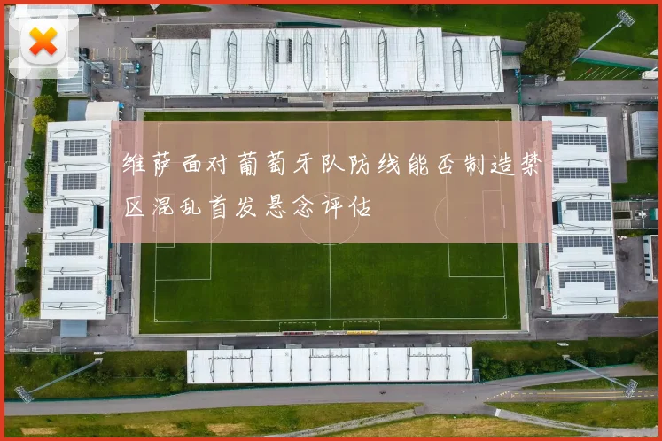 维萨面对葡萄牙队防线能否制造禁区混乱首发悬念评估