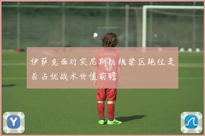 伊萨克面对突尼斯防线禁区跑位是否占优战术价值前瞻