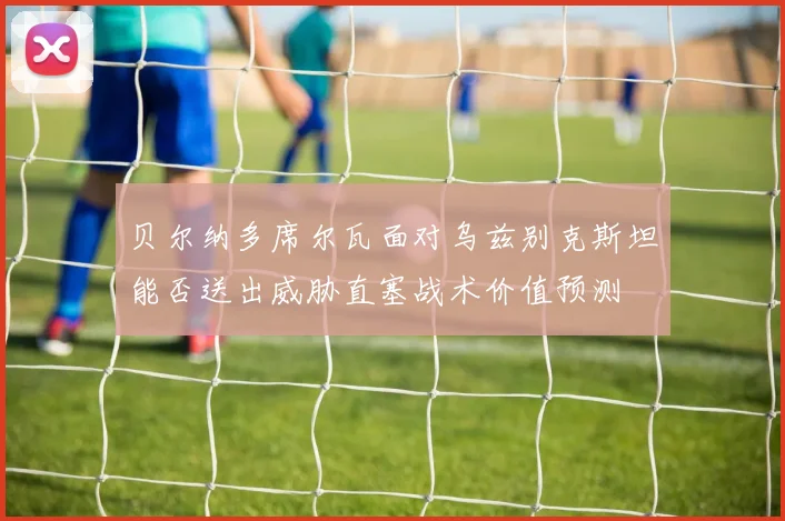 贝尔纳多席尔瓦面对乌兹别克斯坦能否送出威胁直塞战术价值预测