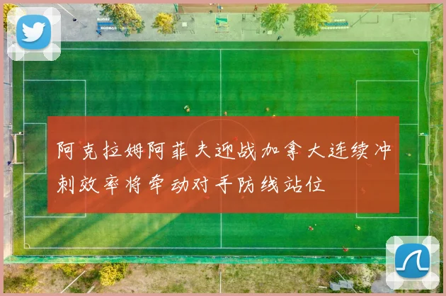 阿克拉姆阿菲夫迎战加拿大连续冲刺效率将牵动对手防线站位