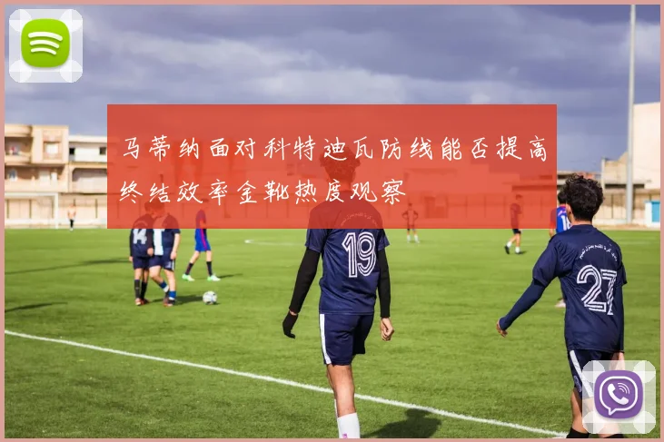 马蒂纳面对科特迪瓦防线能否提高终结效率金靴热度观察