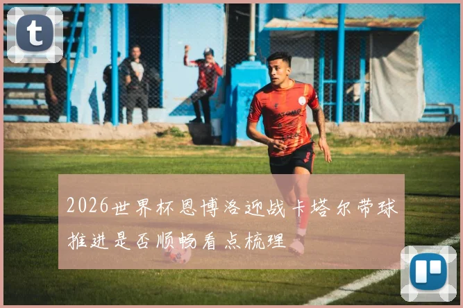 2026世界杯恩博洛迎战卡塔尔带球推进是否顺畅看点梳理
