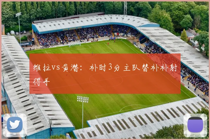 维拉vs黄潜:补时3分主队替补补射得手
