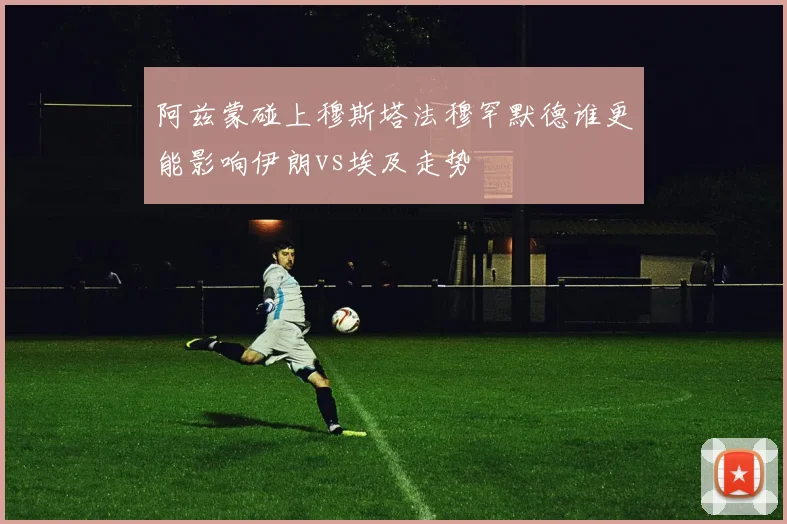 阿兹蒙碰上穆斯塔法穆罕默德谁更能影响伊朗vs埃及走势