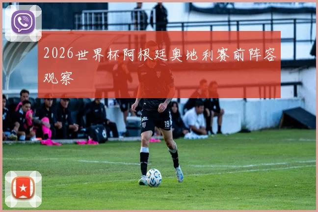 2026世界杯阿根廷奥地利赛前阵容观察