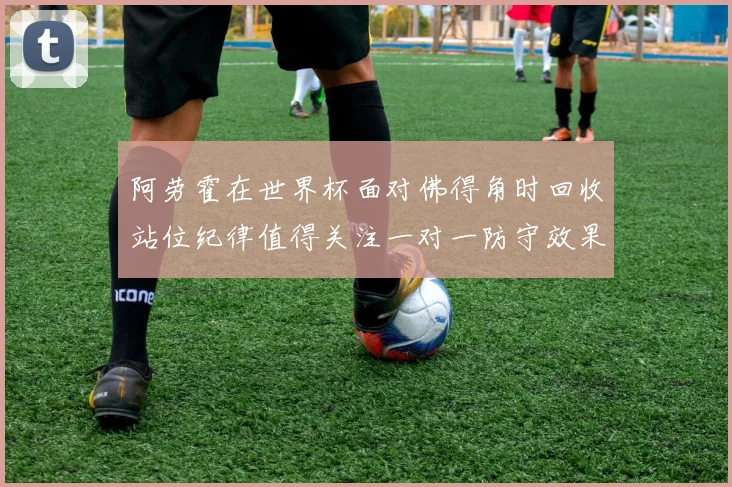 阿劳霍在世界杯面对佛得角时回收站位纪律值得关注一对一防守效果