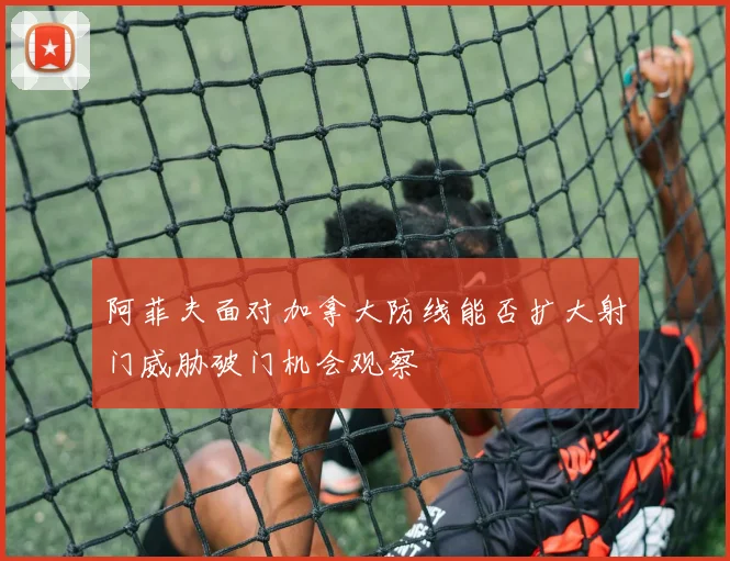 阿菲夫面对加拿大防线能否扩大射门威胁破门机会观察