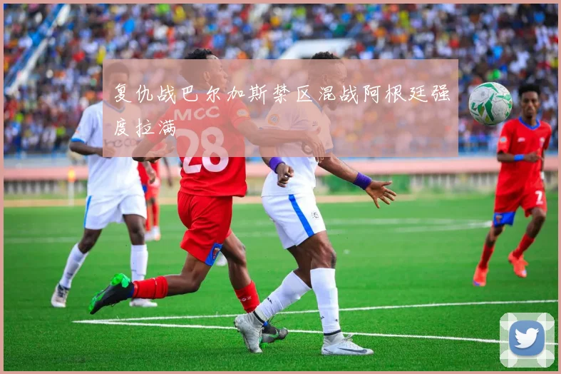 复仇战巴尔加斯禁区混战阿根廷强度拉满