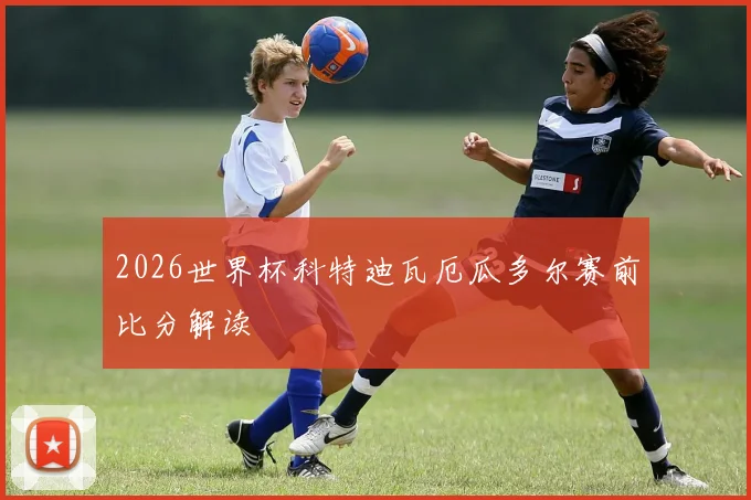 2026世界杯科特迪瓦厄瓜多尔赛前比分解读