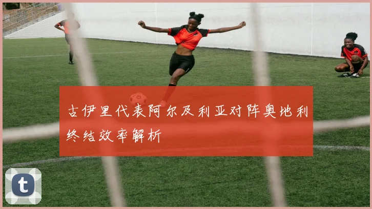 古伊里代表阿尔及利亚对阵奥地利终结效率解析