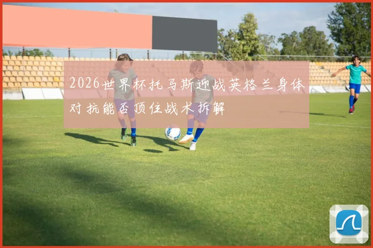 2026世界杯托马斯迎战英格兰身体对抗能否顶住战术拆解
