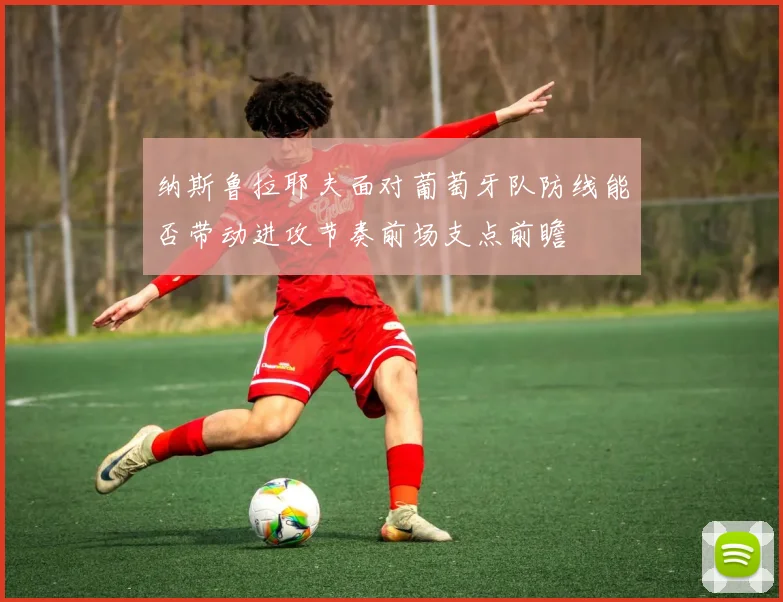 纳斯鲁拉耶夫面对葡萄牙队防线能否带动进攻节奏前场支点前瞻