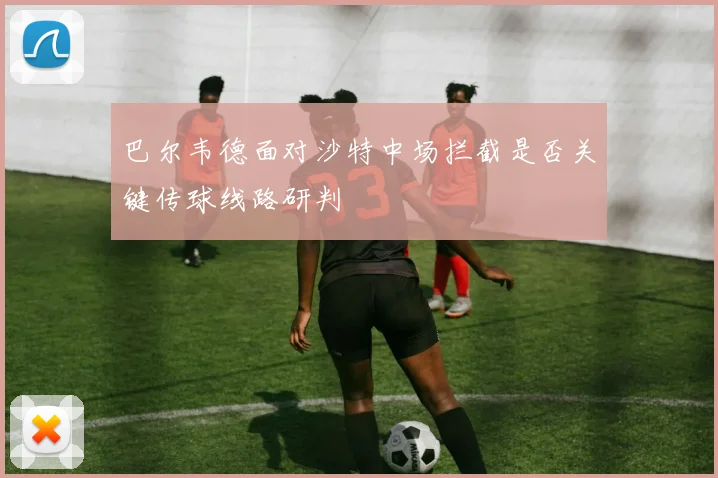 巴尔韦德面对沙特中场拦截是否关键传球线路研判