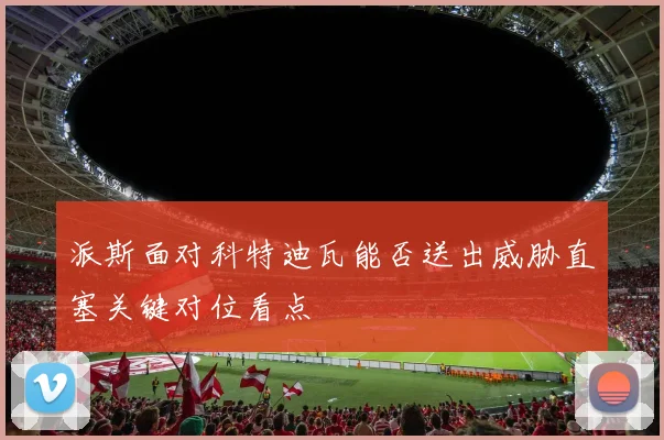 派斯面对科特迪瓦能否送出威胁直塞关键对位看点