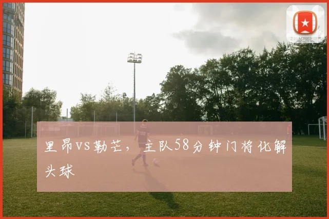 里昂vs勒芒，主队58分钟门将化解头球