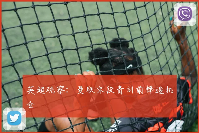 英超观察：曼联末段青训前锋造机会