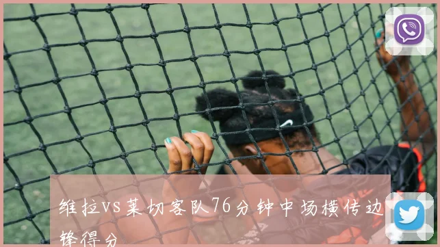维拉vs莱切客队76分钟中场横传边锋得分