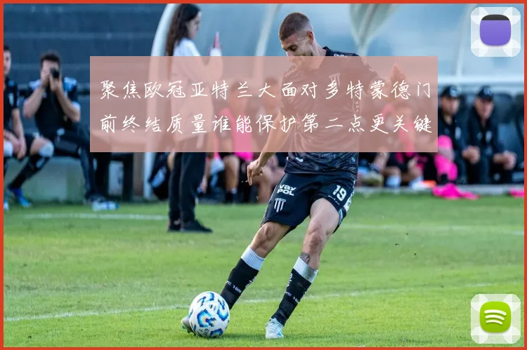 聚焦欧冠亚特兰大面对多特蒙德门前终结质量谁能保护第二点更关键
