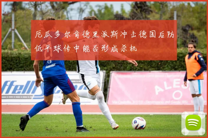 厄瓜多尔肯德里派斯冲击德国后防低平球传中能否形成杀机
