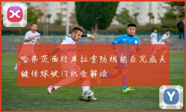 哈弗茨面对库拉索防线能否完成关键传球破门机会解读