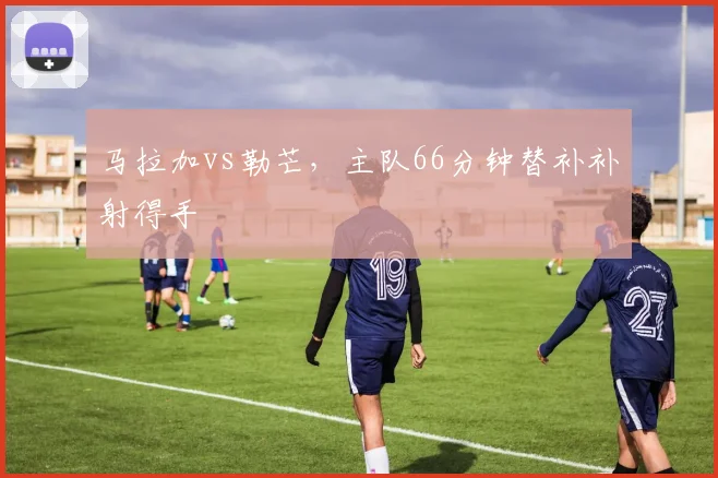 马拉加vs勒芒,主队66分钟替补补射得手