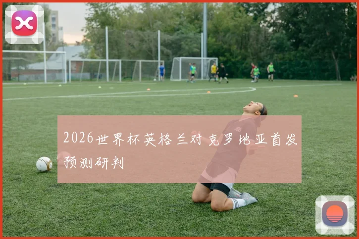 2026世界杯英格兰对克罗地亚首发预测研判