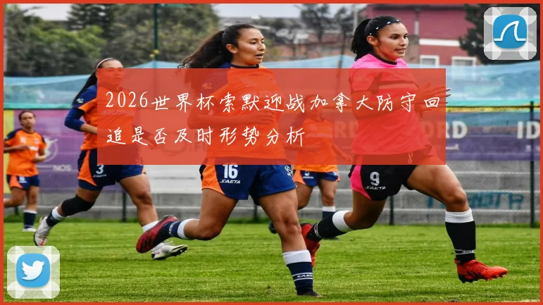 2026世界杯索默迎战加拿大防守回追是否及时形势分析
