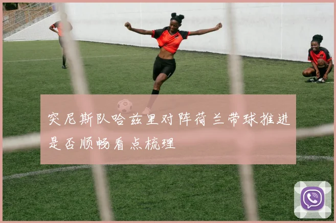突尼斯队哈兹里对阵荷兰带球推进是否顺畅看点梳理