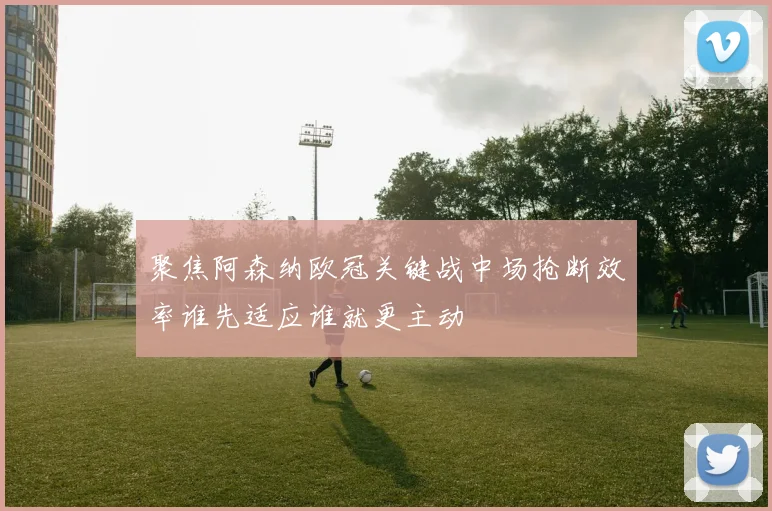 聚焦阿森纳欧冠关键战中场抢断效率谁先适应谁就更主动