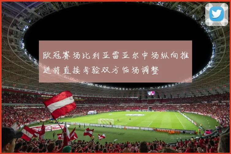 欧冠赛场比利亚雷亚尔中场纵向推进将直接考验双方临场调整