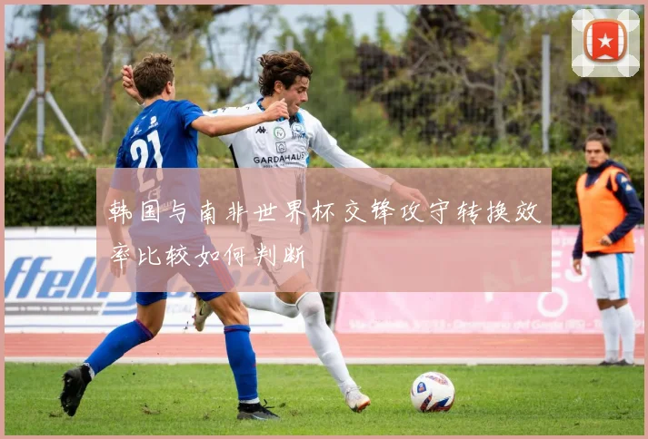韩国与南非世界杯交锋攻守转换效率比较如何判断